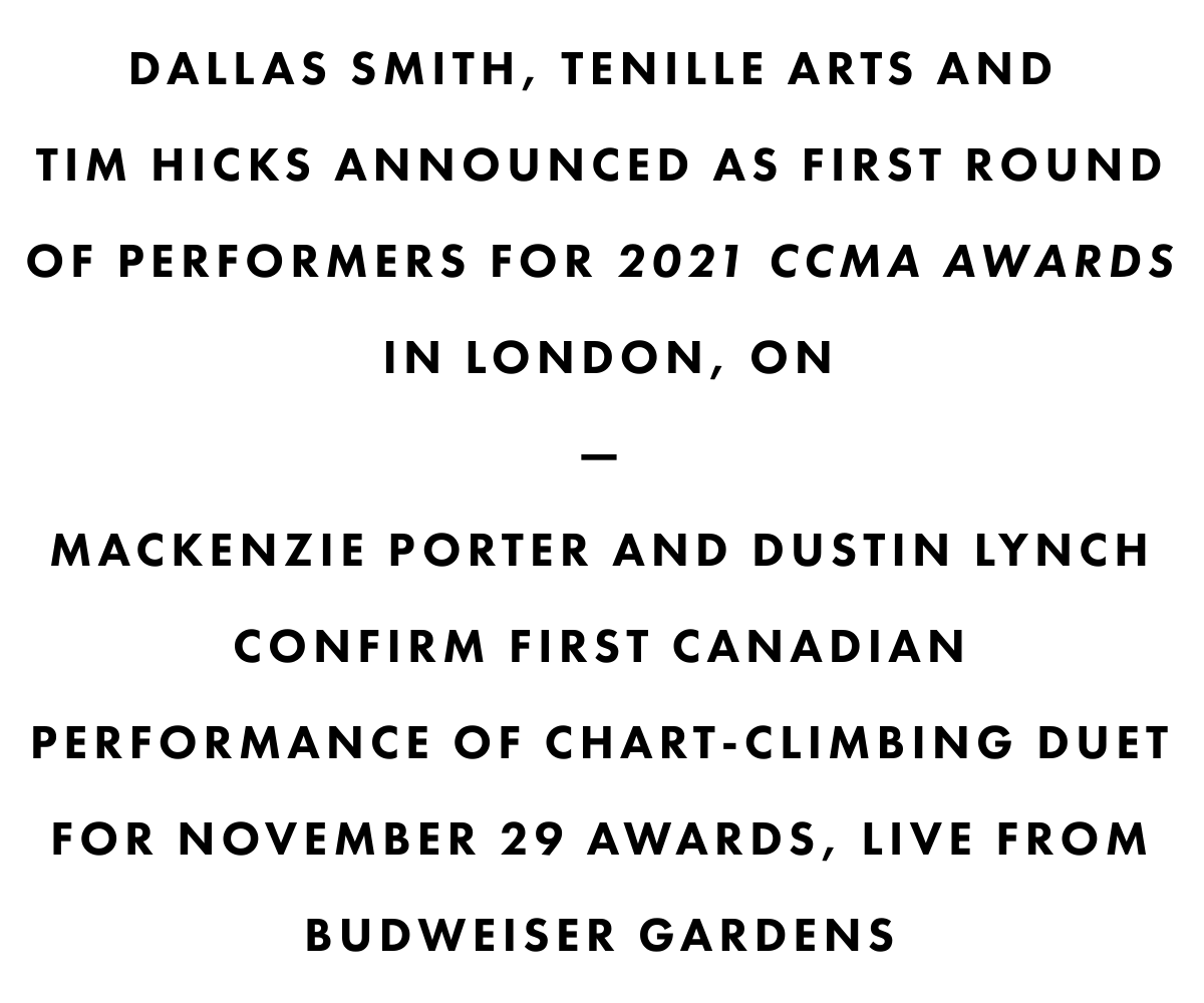 Dallas smith, tenille arts AND tim hicks ANNOUNCED AS FIRST ROUND OF PERFORMERS FOR 2021 CCMA AWARDS IN LONDON, ON—mackenzie porter AND dustin lynch CONFIRM FIRST CANADIANPERFORMANCE OF CHART-CLIMBING DUET FOR NOVEMBER 29 AWARDS, LIVE FROM BUDWEISER GARDENS